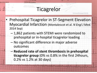 Ticagrelor 
• Prehospital Ticagrelor in ST-Segment Elevation 
Myocardial Infarction (Montalescot et al. N Engl J Med. 
2014 Sep) 
– 1,862 patients with STEMI were randomized to 
prehospital or in-hospital ticagrelor loading 
– No significant difference in major adverse 
outcomes 
– Reduced rate of stent thrombosis in prehospital 
ticagrelor group (0% vs 0.8% in the first 24hours, 
0.2% vs 1.2% at 30 days) 
 