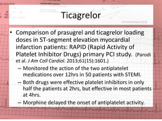 Ticagrelor 
• Comparison of prasugrel and ticagrelor loading 
doses in ST-segment elevation myocardial 
infarction patients: RAPID (Rapid Activity of 
Platelet Inhibitor Drugs) primary PCI study. (Parodi 
et al. J Am Coll Cardiol. 2013;61(15):1601.) 
– Monitored the action of the two antiplatelet 
medications over 12hrs in 50 patients with STEMI. 
– Both drugs were effective platelet inhibitors in only 
half the patients at 2hrs, but effective in most patients 
at 4hrs. 
– Morphine delayed the onset of antiplatelet activity. 
 