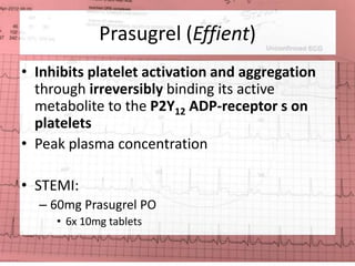Prasugrel (Effient) 
• Inhibits platelet activation and aggregation 
through irreversibly binding its active 
metabolite to the P2Y12 ADP-receptor s on 
platelets 
• Peak plasma concentration 
• STEMI: 
– 60mg Prasugrel PO 
• 6x 10mg tablets 
 