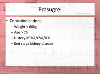 Prasugrel 
• Contraindications 
– Weight < 60kg 
– Age > 75 
– History of TIA/CVA/ICH 
– End stage kidney disease 
 
