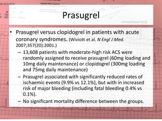 Prasugrel 
• Prasugrel versus clopidogrel in patients with acute 
coronary syndromes. (Wiviott et al. N Engl J Med. 
2007;357(20):2001.) 
– 13,608 patients with moderate-high risk ACS were 
randomly assigned to receive prasugrel (60mg loading and 
10mg daily maintenance) or clopidogrel (300mg loading 
and 75mg daily maintenance) 
– Prasugrel associated with significantly reduced rates of 
ischaemic events (9.9% vs 12.1%), but with in increased 
risk of major bleeding (including fatal bleeding 0.4% vs 
0.1%). 
– No significant mortality difference between the groups. 
 