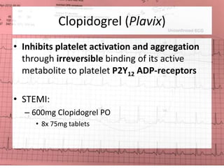 Clopidogrel (Plavix) 
• Inhibits platelet activation and aggregation 
through irreversible binding of its active 
metabolite to platelet P2Y12 ADP-receptors 
• STEMI: 
– 600mg Clopidogrel PO 
• 8x 75mg tablets 
 