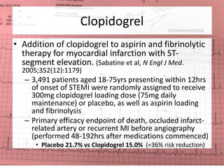 Clopidogrel 
• Addition of clopidogrel to aspirin and fibrinolytic 
therapy for myocardial infarction with ST-segment 
elevation. (Sabatine et al, N Engl J Med. 
2005;352(12):1179) 
– 3,491 patients aged 18-75yrs presenting within 12hrs 
of onset of STEMI were randomly assigned to receive 
300mg clopidogrel loading dose (75mg daily 
maintenance) or placebo, as well as aspirin loading 
and fibrinolysis 
– Primary efficacy endpoint of death, occluded infarct-related 
artery or recurrent MI before angiography 
(performed 48-192hrs after medications commenced) 
• Placebo 21.7% vs Clopidogrel 15.0% (=36% risk reduction) 
 