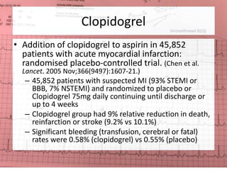 Clopidogrel 
• Addition of clopidogrel to aspirin in 45,852 
patients with acute myocardial infarction: 
randomised placebo-controlled trial. (Chen et al. 
Lancet. 2005 Nov;366(9497):1607-21.) 
– 45,852 patients with suspected MI (93% STEMI or 
BBB, 7% NSTEMI) and randomized to placebo or 
Clopidogrel 75mg daily continuing until discharge or 
up to 4 weeks 
– Clopidogrel group had 9% relative reduction in death, 
reinfarction or stroke (9.2% vs 10.1%) 
– Significant bleeding (transfusion, cerebral or fatal) 
rates were 0.58% (clopidogrel) vs 0.55% (placebo) 
 