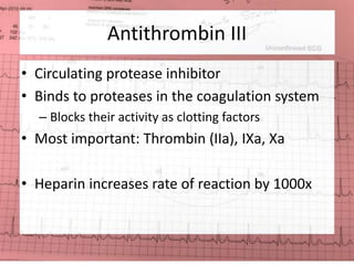 Antithrombin III 
• Circulating protease inhibitor 
• Binds to proteases in the coagulation system 
– Blocks their activity as clotting factors 
• Most important: Thrombin (IIa), IXa, Xa 
• Heparin increases rate of reaction by 1000x 
 