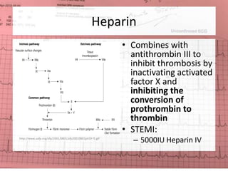 Heparin 
• Combines with 
antithrombin III to 
inhibit thrombosis by 
inactivating activated 
factor X and 
inhibiting the 
conversion of 
prothrombin to 
thrombin 
• STEMI: 
– 5000IU Heparin IV http://www.aafp.org/afp/2001/0801/afp20010801p419-f1.gif 
 