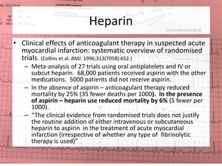 Heparin 
• Clinical effects of anticoagulant therapy in suspected acute 
myocardial infarction: systematic overview of randomised 
trials. (Collins et al. BMJ. 1996;313(7058):652.) 
– Meta-analysis of 27 trials using oral antiplatelets and IV or 
subcut heparin. 68,000 patients received aspirin with the other 
medications. 5000 patients did not receive aspirin. 
– In the absence of aspirin – anticoagulant therapy reduced 
mortality by 25% (35 fewer deaths per 1000). In the presence 
of aspirin – heparin use reduced mortality by 6% (5 fewer per 
1000). 
– “The clinical evidence from randomised trials does not justify 
the routine addition of either intravenous or subcutaneous 
heparin to aspirin in the treatment of acute myocardial 
infarction (irrespective of whether any type of fibrinolytic 
therapy is used)” 
 