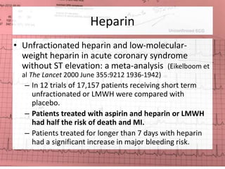 Heparin 
• Unfractionated heparin and low-molecular-weight 
heparin in acute coronary syndrome 
without ST elevation: a meta-analysis (Eikelboom et 
al The Lancet 2000 June 355:9212 1936-1942) 
– In 12 trials of 17,157 patients receiving short term 
unfractionated or LMWH were compared with 
placebo. 
– Patients treated with aspirin and heparin or LMWH 
had half the risk of death and MI. 
– Patients treated for longer than 7 days with heparin 
had a significant increase in major bleeding risk. 
 