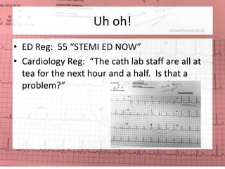 Uh oh! 
• ED Reg: 55 “STEMI ED NOW” 
• Cardiology Reg: “The cath lab staff are all at 
tea for the next hour and a half. Is that a 
problem?” 
 