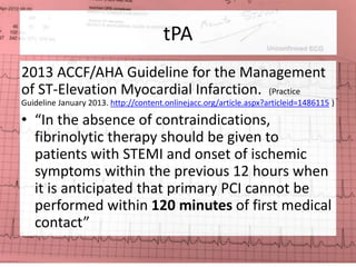 tPA 
2013 ACCF/AHA Guideline for the Management 
of ST-Elevation Myocardial Infarction. (Practice 
Guideline January 2013. http://content.onlinejacc.org/article.aspx?articleid=1486115 ) 
• “In the absence of contraindications, 
fibrinolytic therapy should be given to 
patients with STEMI and onset of ischemic 
symptoms within the previous 12 hours when 
it is anticipated that primary PCI cannot be 
performed within 120 minutes of first medical 
contact” 
 