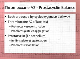 Thromboxane A2 - Prostacyclin Balance 
• Both produced by cyclooxygenase pathway 
• Thromboxane A2 (Platelets) 
– Promotes vasoconstriction 
– Promotes platelet aggregation 
• Prostacyclin (Endothelium) 
– Inhibits platelet aggregation 
– Promotes vasodilation 
 