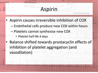Aspirin 
• Aspirin causes irreversible inhibition of COX 
– Endothelial cells produce new COX within hours 
– Platelets cannot synthesise new COX 
• Platelet half life 4 days 
• Balance shifted towards prostacyclin effects of 
inhibition of platelet aggregation (and 
vasodilation) 
 