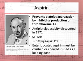 Aspirin 
• Prevents platelet aggregation 
by inhibiting production of 
thromboxane A2 
• Antiplatelet activity discovered 
in 1971 
• STEMI: 
– 300mg Aspirin PO 
• Enteric coated aspirin must be 
crushed or chewed if used as a 
loading dose 
Sir John Vane (1927-2004) 
http://upload.wikimedia.org/wikipedia/ 
commons/thumb/e/e3/John_Robert_Vane.jpg/ 
640px-John_Robert_Vane.jpg 
 