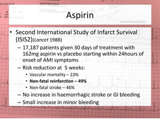 Aspirin 
• Second International Study of Infarct Survival 
(ISIS2)(Lancet 1988) 
– 17,187 patients given 30 days of treatment with 
162mg aspirin vs placebo starting within 24hours of 
onset of AMI symptoms 
– Risk reduction at 5 weeks: 
• Vascular mortality – 23% 
• Non-fatal reinfarction – 49% 
• Non-fatal stroke – 46% 
– No increase in haemorrhagic stroke or GI bleeding 
– Small increase in minor bleeding 
 