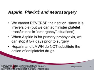 Aspirin, Plavix® and neurosurgery

      • We cannot REVERSE their action, since it is
        irreversible (but we can administer platelet
        transfusions in “emergency” situations)
      • When Aspirin is for primary prophylaxis, we
        can stop it 5-7 days prior to surgery
      • Heparin and LMWH do NOT substitute the
        action of antiplatelet drugs



Korte et al, GTH recommandations on peri-         EBS presentation   14
interventional antiplatelet therapy, Thrombosis
 