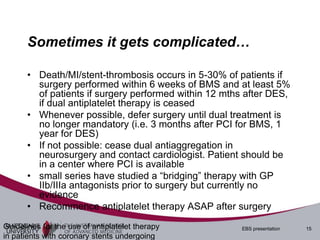 Sometimes it gets complicated…

       • Death/MI/stent-thrombosis occurs in 5-30% of patients if
         surgery performed within 6 weeks of BMS and at least 5%
         of patients if surgery performed within 12 mths after DES,
         if dual antiplatelet therapy is ceased
       • Whenever possible, defer surgery until dual treatment is
         no longer mandatory (i.e. 3 months after PCI for BMS, 1
         year for DES)
       • If not possible: cease dual antiaggregation in
         neurosurgery and contact cardiologist. Patient should be
         in a center where PCI is available
       • small series have studied a “bridging” therapy with GP
         IIb/IIIa antagonists prior to surgery but currently no
         evidence
       • Recommence antiplatelet therapy ASAP after surgery
Guidelines for the use of antiplatelet therapy         EBS presentation   15
in patients with coronary stents undergoing
 