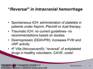 “Reversal” in Intracranial hemorrhage


       • Spontaneous ICH: administration of platelets in
         patients under Aspirin, Plavix® or dual therapy.
       • Traumatic ICH: no current guidelines- no
         recommendations based on studies.
       • Desmopressin (DDAVP®): increases FVIII and
         vWF activity
       • rF VIIa (Novoseven®): “reversal” of antiplatelet
         drugs in healthy volunteers. CAVE: costs!


Campbell et al, Emergency reversal of             EBS presentation   17
antiplatelet agents in patients presenting with
 
