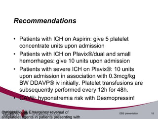 Recommendations

       • Patients with ICH on Aspirin: give 5 platelet
         concentrate units upon admission
       • Patients with ICH on Plavix®/dual and small
         hemorrhages: give 10 units upon admission
       • Patients with severe ICH on Plavix®: 10 units
         upon admission in association with 0.3mcg/kg
         BW DDAVP® iv initially. Platelet transfusions are
         subsequently performed every 12h for 48h.
       • CAVE: hyponatremia risk with Desmopressin!

Campbell et al, Emergency reversal of             EBS presentation   18
antiplatelet agents in patients presenting with
 