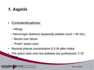 1. Aspirin


     • Contraindications:
        - Allergy
       - Hemorragic diathesis (especially platelet count < 50 G/L)
       - Severe liver failure
       - “Fresh” peptic ulcer
     • Maximal plasma concentration 0.3-3h after intake
     • The action lasts until new platelets are synthesized: 7-10
       days


www.compendium.ch                                      EBS presentation   5
 