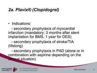 2a. Plavix® (Clopidogrel)


• Indications:
   - secondary prophylaxis of myocardial
infarction (mandatory: 3 months after stent
implantation for BMS, 1 year for DES)
   - secondary prophylaxis of stroke/TIA
(lifelong)
   - secondary prophylaxis in PAD (alone or in
combination with aspirine depending on the
clinical situation)

                                        EBS presentation   8
 