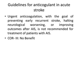 Guidelines for anticogulant in acute
stroke
• Urgent anticoagulation, with the goal of
preventing early recurrent stroke, halting
neurological worsening, or improving
outcomes after AIS, is not recommended for
treatment of patients with AIS.
• COR- III: No Benefit
 