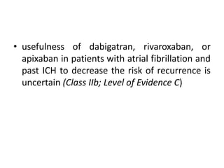 • usefulness of dabigatran, rivaroxaban, or
apixaban in patients with atrial fibrillation and
past ICH to decrease the risk of recurrence is
uncertain (Class IIb; Level of Evidence C)
 
