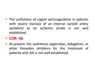 • The usefulness of urgent anticoagulation in patients
with severe stenosis of an internal carotid artery
ipsilateral to an ischemic stroke is not well
established.
• COR- IIb
• At present, the usefulness argatroban, dabigatran, or
other thrombin inhibitors for the treatment of
patients with AIS is not well established.
 