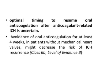 • optimal timing to resume oral
anticoagulation after anticoagulant-related
ICH is uncertain.
• Avoidance of oral anticoagulation for at least
4 weeks, in patients without mechanical heart
valves, might decrease the risk of ICH
recurrence (Class IIb; Level of Evidence B)
 