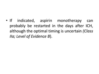 • If indicated, aspirin monotherapy can
probably be restarted in the days after ICH,
although the optimal timing is uncertain (Class
IIa; Level of Evidence B).
 