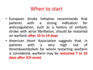 When to start
• European Stroke Initiative recommends that
patients with a strong indication for
anticoagulation, such as a history of embolic
stroke with atrial fibrillation, should be restarted
on warfarin after 10 to 14 days
• American Heart Association suggests that, in
patients with a very high risk of
thromboembolism for whom restarting warfarin
is considered, warfarin may be restarted 7 to 10
days after ICH onset
 