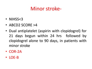 Minor stroke-
• NIHSS<3
• ABCD2 SCORE >4
• Dual antiplatelet (aspirin with clopidogrel) for
21 days begun within 24 hrs followed by
clopidogrel alone to 90 days, in patients with
minor stroke
• COR-2A
• LOE-B
 