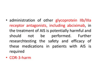 • administration of other glycoprotein IIb/IIIa
receptor antagonists, including abciximab, in
the treatment of AIS is potentially harmful and
should not be performed. Further
researchtesting the safety and efficacy of
these medications in patients with AIS is
required
• COR-3-harm
 