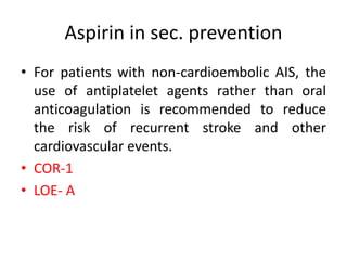 Aspirin in sec. prevention
• For patients with non-cardioembolic AIS, the
use of antiplatelet agents rather than oral
anticoagulation is recommended to reduce
the risk of recurrent stroke and other
cardiovascular events.
• COR-1
• LOE- A
 