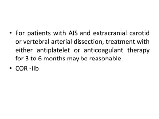 • For patients with AIS and extracranial carotid
or vertebral arterial dissection, treatment with
either antiplatelet or anticoagulant therapy
for 3 to 6 months may be reasonable.
• COR -IIb
 