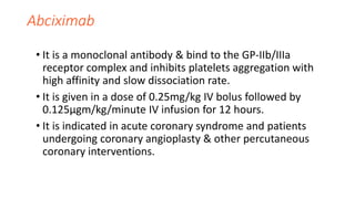 Abciximab
• It is a monoclonal antibody & bind to the GP-IIb/IIIa
receptor complex and inhibits platelets aggregation with
high affinity and slow dissociation rate.
• It is given in a dose of 0.25mg/kg IV bolus followed by
0.125µgm/kg/minute IV infusion for 12 hours.
• It is indicated in acute coronary syndrome and patients
undergoing coronary angioplasty & other percutaneous
coronary interventions.
 