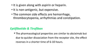 • It is given along with aspirin or heparin.
• It is non-antigenic, but expensive.
• The common side effects are hemorrhage,
thrombocytopenia, arrhythmias and constipation.
Eptifibatide & Tirofiban
• The pharmacological properties are similar to abciximab but
due to quicker dissociation from the receptor site, the effect
reverses in a shorter time of 6-10 hours.
 