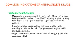 COMMON INDICATIONS OF ANTIPLATELETS DRUGS
• Ischemic heart disease:
• Myocardial infarction: Aspirin in a dose of 300 mg stat is given
in suspected MI patient. Then 75-150 mg /day is given on long
term basis. Clopidogrel in addition is given to proven CAD
patients.
• Unstable angina: Aspirin alone or in combination with
clopidogrel reduces the risk of progression of angina to MI
and sudden death .
• Angina pectoris: Aspirin daily in a dose of 75mg/day prevents
occurance of MI.
 