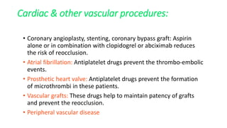 Cardiac & other vascular procedures:
• Coronary angioplasty, stenting, coronary bypass graft: Aspirin
alone or in combination with clopidogrel or abciximab reduces
the risk of reocclusion.
• Atrial fibrillation: Antiplatelet drugs prevent the thrombo-embolic
events.
• Prosthetic heart valve: Antiplatelet drugs prevent the formation
of microthrombi in these patients.
• Vascular grafts: These drugs help to maintain patency of grafts
and prevent the reocclusion.
• Peripheral vascular disease
 