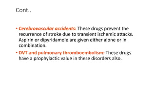 Cont..
• Cerebrovascular accidents: These drugs prevent the
recurrence of stroke due to transient ischemic attacks.
Aspirin or dipyridamole are given either alone or in
combination.
• DVT and pulmonary thromboembolism: These drugs
have a prophylactic value in these disorders also.
 