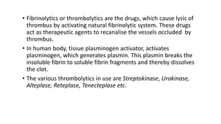• Fibrinolytics or thrombolytics are the drugs, which cause lysis of
thrombus by activating natural fibrinolytic system. These drugs
act as therapeutic agents to recanalise the vessels occluded by
thrombus.
• In human body, tissue plasminogen activator, activates
plasminogen, which generates plasmin. This plasmin breaks the
insoluble fibrin to soluble fibrin fragments and thereby dissolves
the clot.
• The various thrombolytics in use are Streptokinase, Urokinase,
Alteplase, Reteplase, Tenecteplase etc.
 