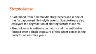 Streptokinase
• is obtained from β-hemolytic streptococci and is one of
the first approved fibrinolytic agents. Streptokinase also
catalyzes the degradation of clotting factors V and VII.
• Streptokinase is antigenic in nature and the antibodies
formed after a single exposure of this agent persist in the
body for at least five years.
 