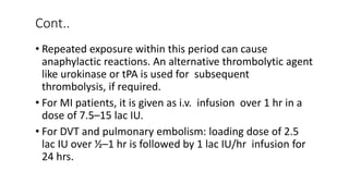 Cont..
• Repeated exposure within this period can cause
anaphylactic reactions. An alternative thrombolytic agent
like urokinase or tPA is used for subsequent
thrombolysis, if required.
• For MI patients, it is given as i.v. infusion over 1 hr in a
dose of 7.5–15 lac IU.
• For DVT and pulmonary embolism: loading dose of 2.5
lac IU over ½–1 hr is followed by 1 lac IU/hr infusion for
24 hrs.
 