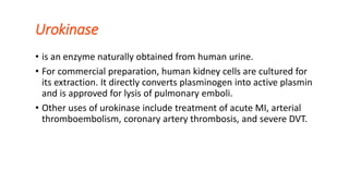 Urokinase
• is an enzyme naturally obtained from human urine.
• For commercial preparation, human kidney cells are cultured for
its extraction. It directly converts plasminogen into active plasmin
and is approved for lysis of pulmonary emboli.
• Other uses of urokinase include treatment of acute MI, arterial
thromboembolism, coronary artery thrombosis, and severe DVT.
 