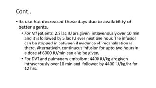 Cont..
• Its use has decreased these days due to availability of
better agents.
• For MI patients 2.5 lac IU are given intravenously over 10 min
and it is followed by 5 lac IU over next one hour. The infusion
can be stopped in between if evidence of recanalization is
there. Alternatively, continuous infusion for upto two hours in
a dose of 6000 IU/min can also be given.
• For DVT and pulmonary embolism: 4400 IU/kg are given
intravenously over 10 min and followed by 4400 IU/kg/hr for
12 hrs.
 