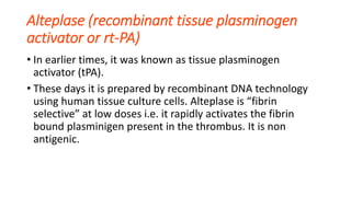 Alteplase (recombinant tissue plasminogen
activator or rt-PA)
• In earlier times, it was known as tissue plasminogen
activator (tPA).
• These days it is prepared by recombinant DNA technology
using human tissue culture cells. Alteplase is “fibrin
selective” at low doses i.e. it rapidly activates the fibrin
bound plasminigen present in the thrombus. It is non
antigenic.
 
