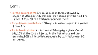 Cont..
• For the patient of MI: i. v. bolus dose of 15mg ,followed by
infusion of 50 mg over 30 min and then 35 mg over the next 1 hr
is given. A total 90 min treatment period is there.
• For pulmonary embolism: 100 mg i.v. infusion is given in a period
of over 2 hr.
• For ischemic stroke: A total dose of 0.9 mg/kg is given. Out of
this, 10% of the dose is injected in the first minute and the
remaining 90% is infused intravenously by i.v. infusion over 60
min period.
 