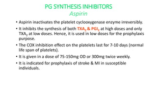 PG SYNTHESIS INHIBITORS
Aspirin
• Aspirin inactivates the platelet cyclooxygenase enzyme irreversibly.
• It inhibits the synthesis of both TXA2 & PGI2 at high doses and only
TXA2 at low doses. Hence, it is used in low doses for the prophylaxis
purpose.
• The COX inhibition effect on the platelets last for 7-10 days (normal
life span of platelets).
• It is given in a dose of 75-150mg OD or 300mg twice weekly.
• It is indicated for prophylaxis of stroke & MI in susceptible
individuals.
 