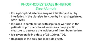 PHOSPHODIESTERASE INHIBITOR
Dipyridamole
• It is a phosphodiesterase enzyme inhibitor and act by
interfering in the platelets function by increasing platelet
AMP levels.
• It is used in combination with aspirin or warfarin in the
patients of prosthetic heart valves as a prophylactic
measure to decrease the incidence of thromboembolism.
• It is given orally in a dose of 25-100mg, TDS.
• Headache is the only and mild side effect.
 