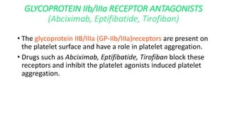 GLYCOPROTEIN IIb/IIIa RECEPTOR ANTAGONISTS
(Abciximab, Eptifibatide, Tirofiban)
• The glycoprotein IIB/IIIa (GP-IIb/IIIa)receptors are present on
the platelet surface and have a role in platelet aggregation.
• Drugs such as Abciximab, Eptifibatide, Tirofiban block these
receptors and inhibit the platelet agonists induced platelet
aggregation.
 