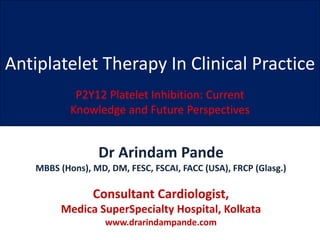 Antiplatelet Therapy In Clinical Practice
P2Y12 Platelet Inhibition: Current
Knowledge and Future Perspectives
Dr Arindam Pande
MBBS (Hons), MD, DM, FESC, FSCAI, FACC (USA), FRCP (Glasg.)
Consultant Cardiologist,
Medica SuperSpecialty Hospital, Kolkata
www.drarindampande.com
 